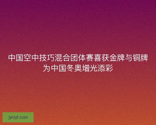 中国空中技巧混合团体赛喜获金牌与铜牌为中国冬奥增光添彩