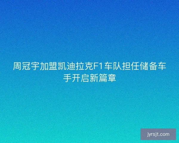周冠宇加盟凯迪拉克F1车队担任储备车手开启新篇章