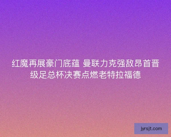 红魔再展豪门底蕴 曼联力克强敌昂首晋级足总杯决赛点燃老特拉福德