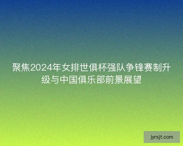 聚焦2024年女排世俱杯强队争锋赛制升级与中国俱乐部前景展望