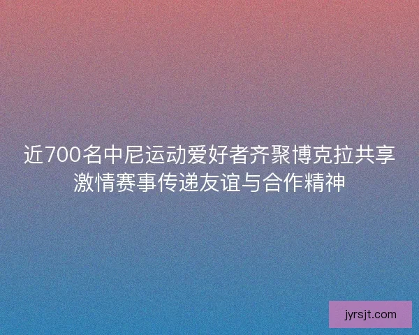 近700名中尼运动爱好者齐聚博克拉共享激情赛事传递友谊与合作精神
