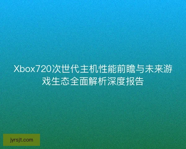 Xbox720次世代主机性能前瞻与未来游戏生态全面解析深度报告