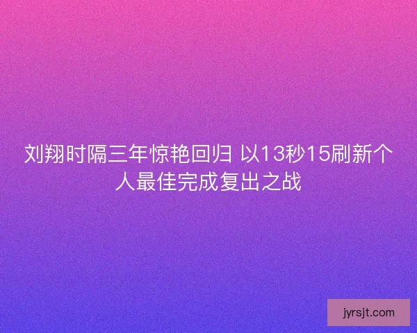 刘翔时隔三年惊艳回归 以13秒15刷新个人最佳完成复出之战