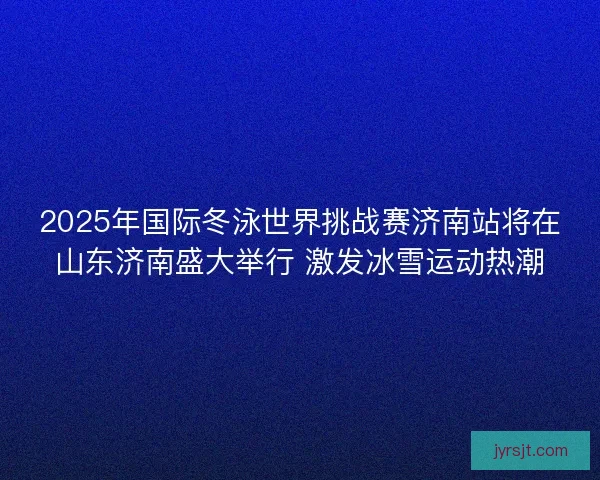 2025年国际冬泳世界挑战赛济南站将在山东济南盛大举行 激发冰雪运动热潮