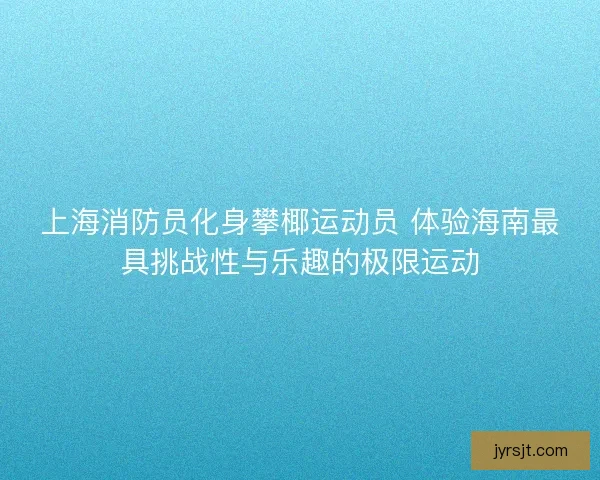 上海消防员化身攀椰运动员 体验海南最具挑战性与乐趣的极限运动