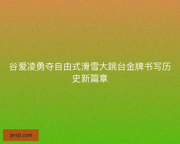 谷爱凌勇夺自由式滑雪大跳台金牌书写历史新篇章