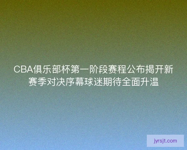 CBA俱乐部杯第一阶段赛程公布揭开新赛季对决序幕球迷期待全面升温