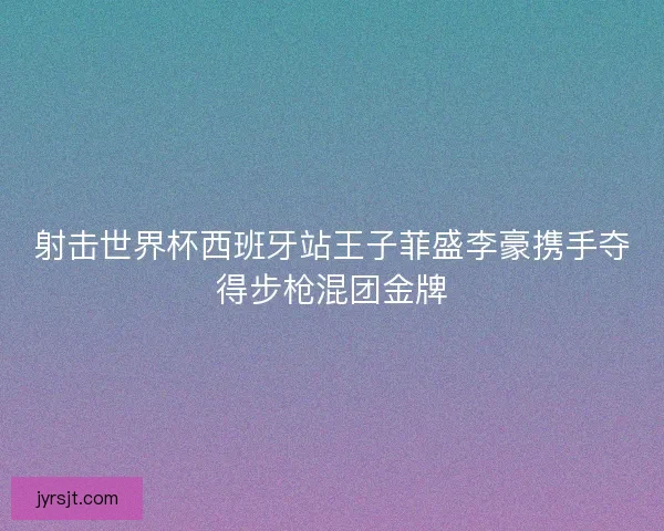 射击世界杯西班牙站王子菲盛李豪携手夺得步枪混团金牌