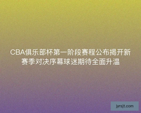 CBA俱乐部杯第一阶段赛程公布揭开新赛季对决序幕球迷期待全面升温